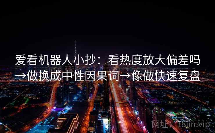 爱看机器人小抄：看热度放大偏差吗→做换成中性因果词→像做快速复盘