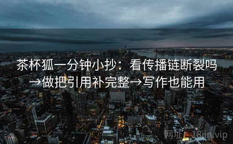 茶杯狐一分钟小抄：看传播链断裂吗→做把引用补完整→写作也能用
