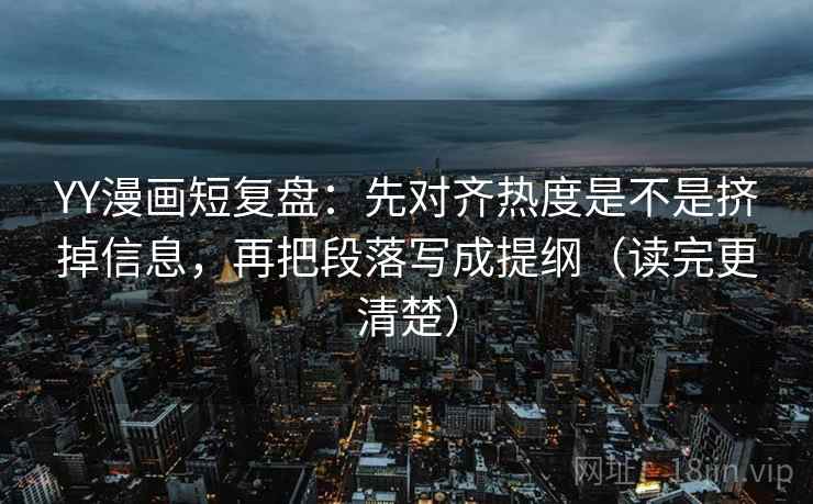 YY漫画短复盘:先对齐热度是不是挤掉信息,再把段落写成提纲(读完更清楚) YY漫画短复盘:先对齐热度是不是挤掉信息,再把段落写成提纲(读完更清楚)