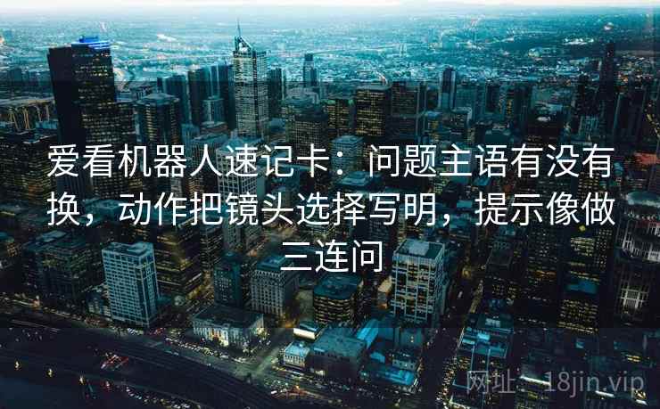 爱看机器人速记卡：问题主语有没有换，动作把镜头选择写明，提示像做三连问
