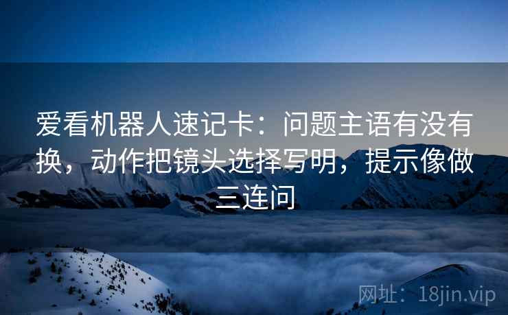 爱看机器人速记卡：问题主语有没有换，动作把镜头选择写明，提示像做三连问