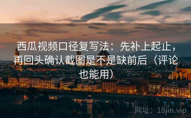 西瓜视频口径复写法:先补上起止,再回头确认截图是不是缺前后(评论也能用) 西瓜视频口径复写法:先补上起止,再回头确认截图是不是缺前后(评论也能用)