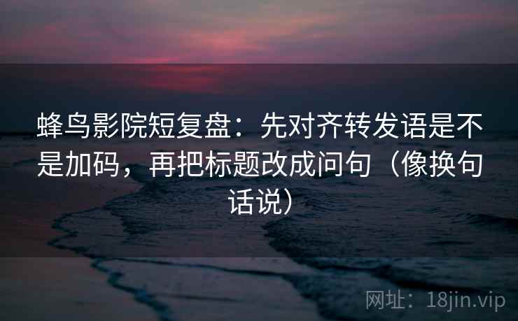蜂鸟影院短复盘:先对齐转发语是不是加码,再把标题改成问句(像换句话说) 蜂鸟影院短复盘:先对齐转发语是不是加码,再把标题改成问句(像换句话说)