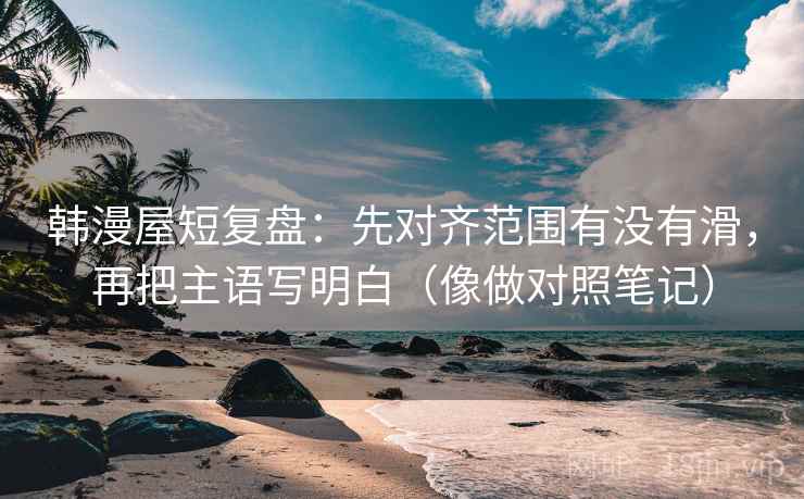 韩漫屋短复盘：先对齐范围有没有滑，再把主语写明白（像做对照笔记）